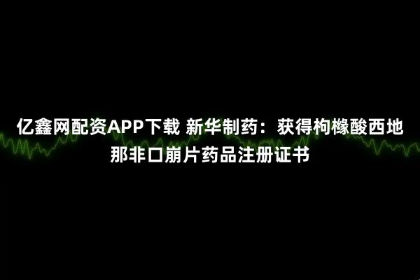 亿鑫网配资APP下载 新华制药：获得枸橼酸西地那非口崩片药品注册证书