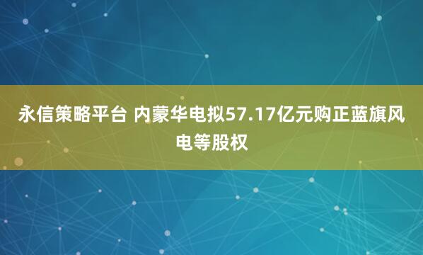 永信策略平台 内蒙华电拟57.17亿元购正蓝旗风电等股权
