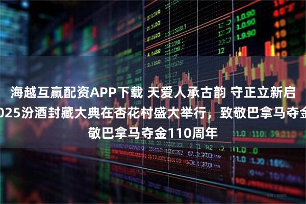 海越互赢配资APP下载 天爱人承古韵 守正立新启新程——2025汾酒封藏大典在杏花村盛大举行，致敬巴拿马夺金110周年