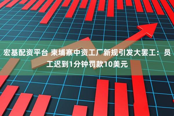 宏基配资平台 柬埔寨中资工厂新规引发大罢工：员工迟到1分钟罚款10美元