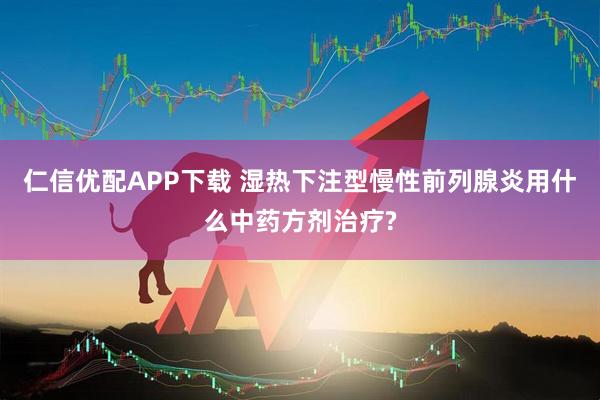 仁信优配APP下载 湿热下注型慢性前列腺炎用什么中药方剂治疗?