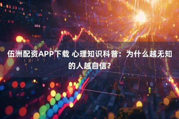 伍洲配资APP下载 心理知识科普：为什么越无知的人越自信？