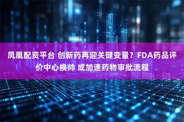 凤凰配资平台 创新药再迎关键变量？FDA药品评价中心换帅 或加速药物审批流程