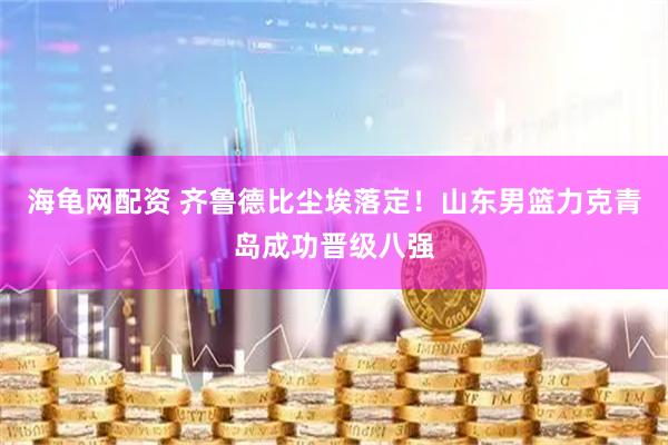 海龟网配资 齐鲁德比尘埃落定！山东男篮力克青岛成功晋级八强