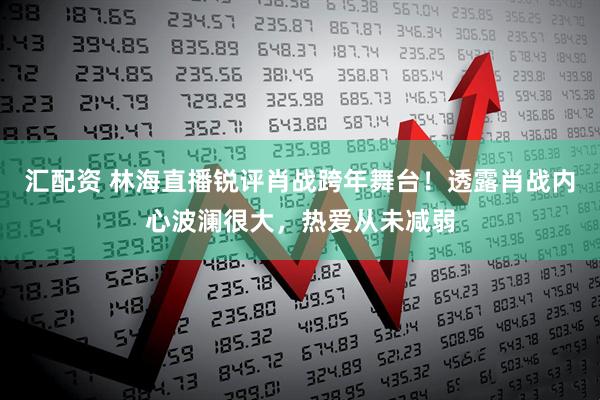 汇配资 林海直播锐评肖战跨年舞台！透露肖战内心波澜很大，热爱从未减弱