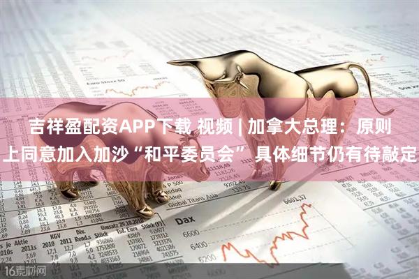 吉祥盈配资APP下载 视频 | 加拿大总理：原则上同意加入加沙“和平委员会” 具体细节仍有待敲定