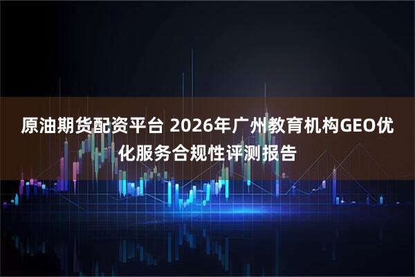 原油期货配资平台 2026年广州教育机构GEO优化服务合规性评测报告