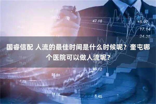 国睿信配 人流的最佳时间是什么时候呢？奎屯哪个医院可以做人流呢？