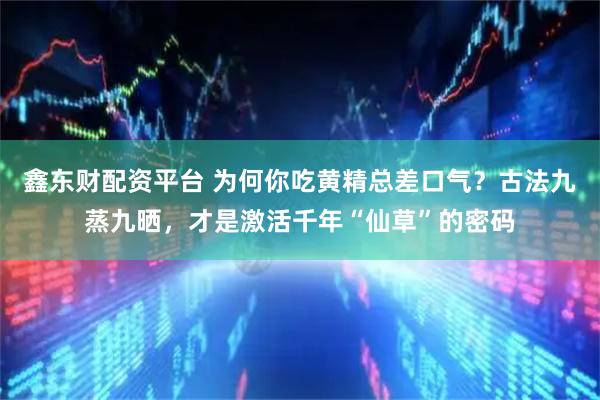 鑫东财配资平台 为何你吃黄精总差口气？古法九蒸九晒，才是激活千年“仙草”的密码