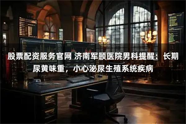 股票配资服务官网 济南军颐医院男科提醒：长期尿黄味重，小心泌尿生殖系统疾病