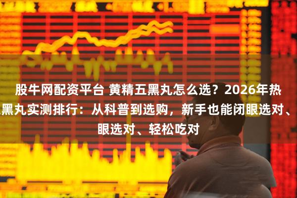 股牛网配资平台 黄精五黑丸怎么选？2026年热门黄精五黑丸实测排行：从科普到选购，新手也能闭眼选对、轻松吃对